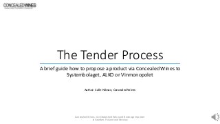 The Tender Process
A brief guide how to propose a product via Concealed Wines to
Systembolaget, ALKO or Vinmonopolet
Author: Calle Nilsson, Concealed Wines
Concealed Wines - An Establshed Wine and Beverage importer
in Sweden, Finland and Norway
 