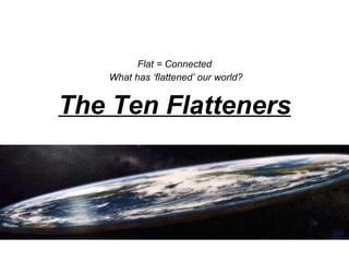 The Ten Flatteners Flat = Connected  What has ‘flattened’ our world? 