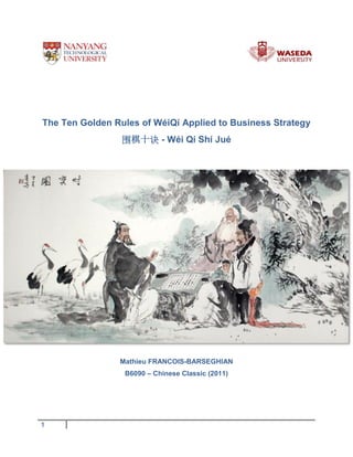The Ten Golden Rules of WéiQí Applied to Business Strategy
围棋十诀 - Wéi Qí Shí Jué

Mathieu FRANCOIS-BARSEGHIAN
B6090 – Chinese Classic (2011)

1

 