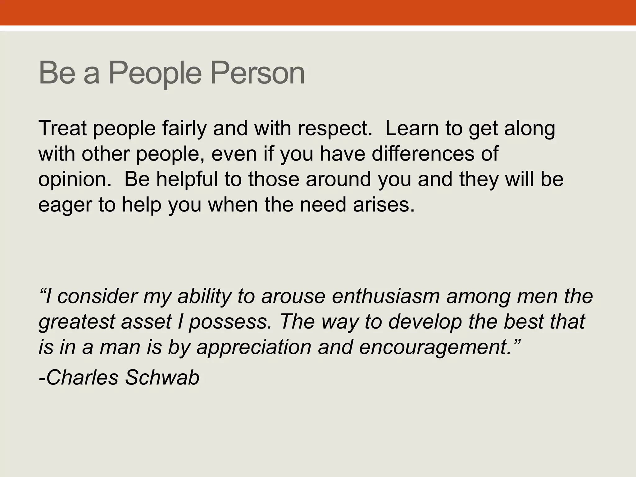 “I consider my ability to arouse
enthusiasm among men the
greatest asset I possess. The
way to develop the best that is
in a man is by appreciation
and encouragement.”
- Charles Schwab
Be a People Person
Treat people fairly and with respect. Learn
to get along with other people, even if you
have differences of opinion. Be helpful to
those around you and they will be eager to
help you when the need arises.
#9
 