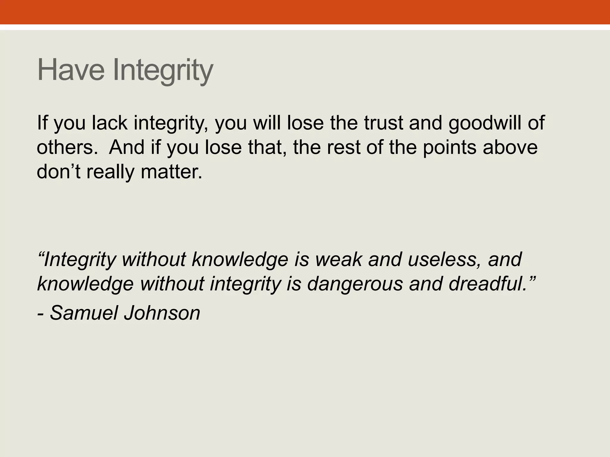 “Integrity without knowledge is
weak and useless, and
knowledge without integrity is
dangerous and dreadful.”
- Samuel Johnson
Have Integrity
If you lack integrity, you will lose the trust
and goodwill of others. And if you lose
that, the rest of the points above don’t
really matter.
#10
 
