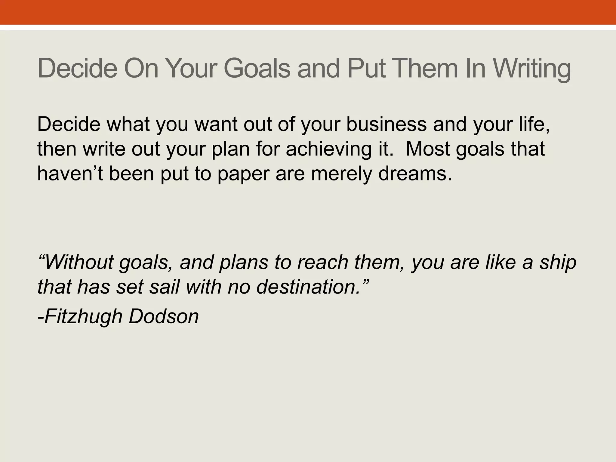 Without goals, and plans to
reach them, you are like a ship
that has set sail with no
destination.”
- Fitzhugh Dodson
Decide On Your Goals
and Put Them In Writing
Decide what you want out of your business
and your life, then write out your plan for
achieving it. Most goals that haven’t been
put to paper are merely dreams.
#2
 
