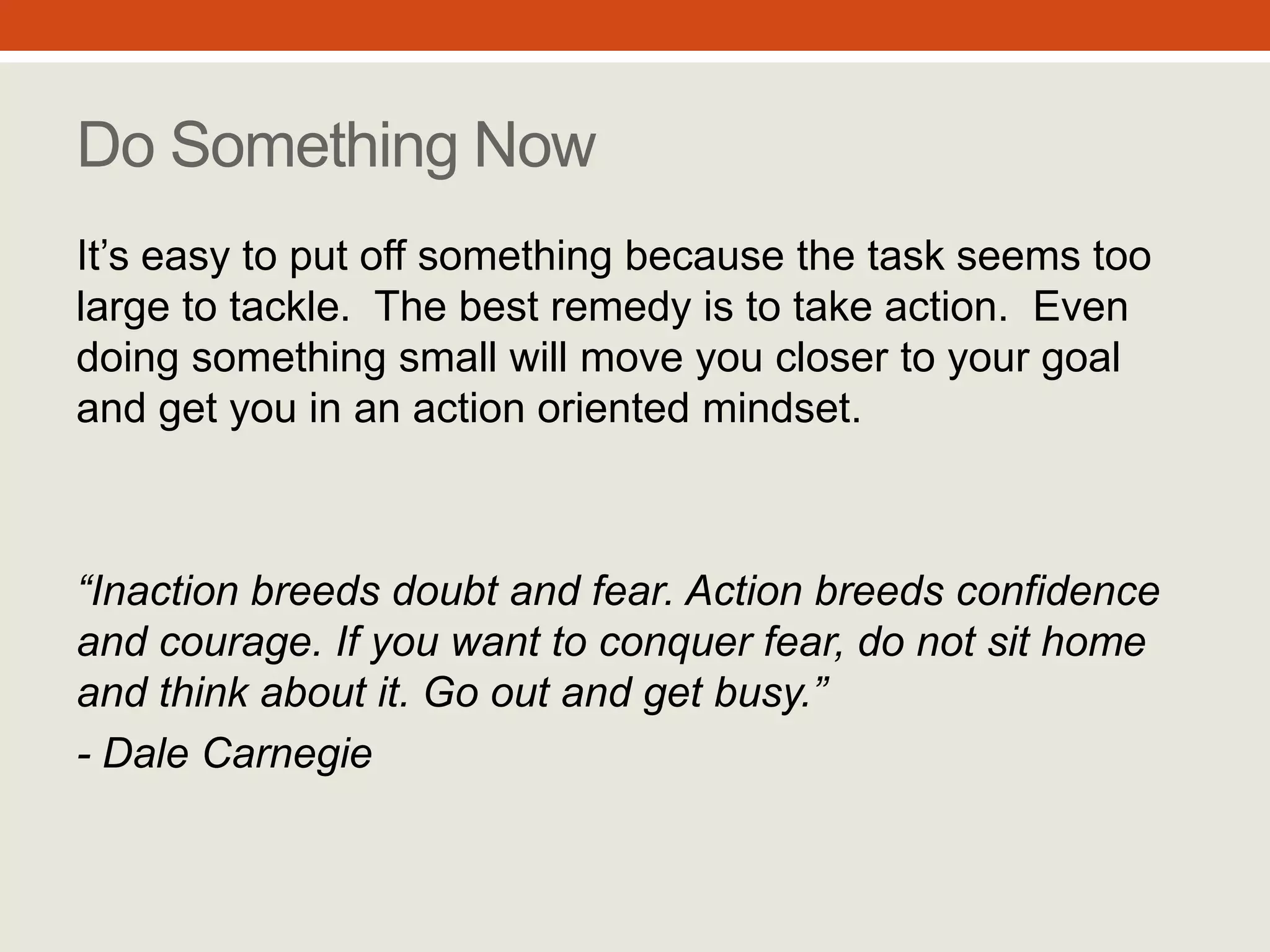 “Inaction breeds doubt and
fear. Action breeds confidence
and courage. If you want to
conquer fear, do not sit home
and think about it. Go out and
get busy.”
- Dale Carnegie
Do Something Now
It’s easy to put off something because the
task seems too large to tackle. The best
remedy is to take action. Even doing
something small will move you closer to
your goal and get you in an action oriented
mindset.
#3
 