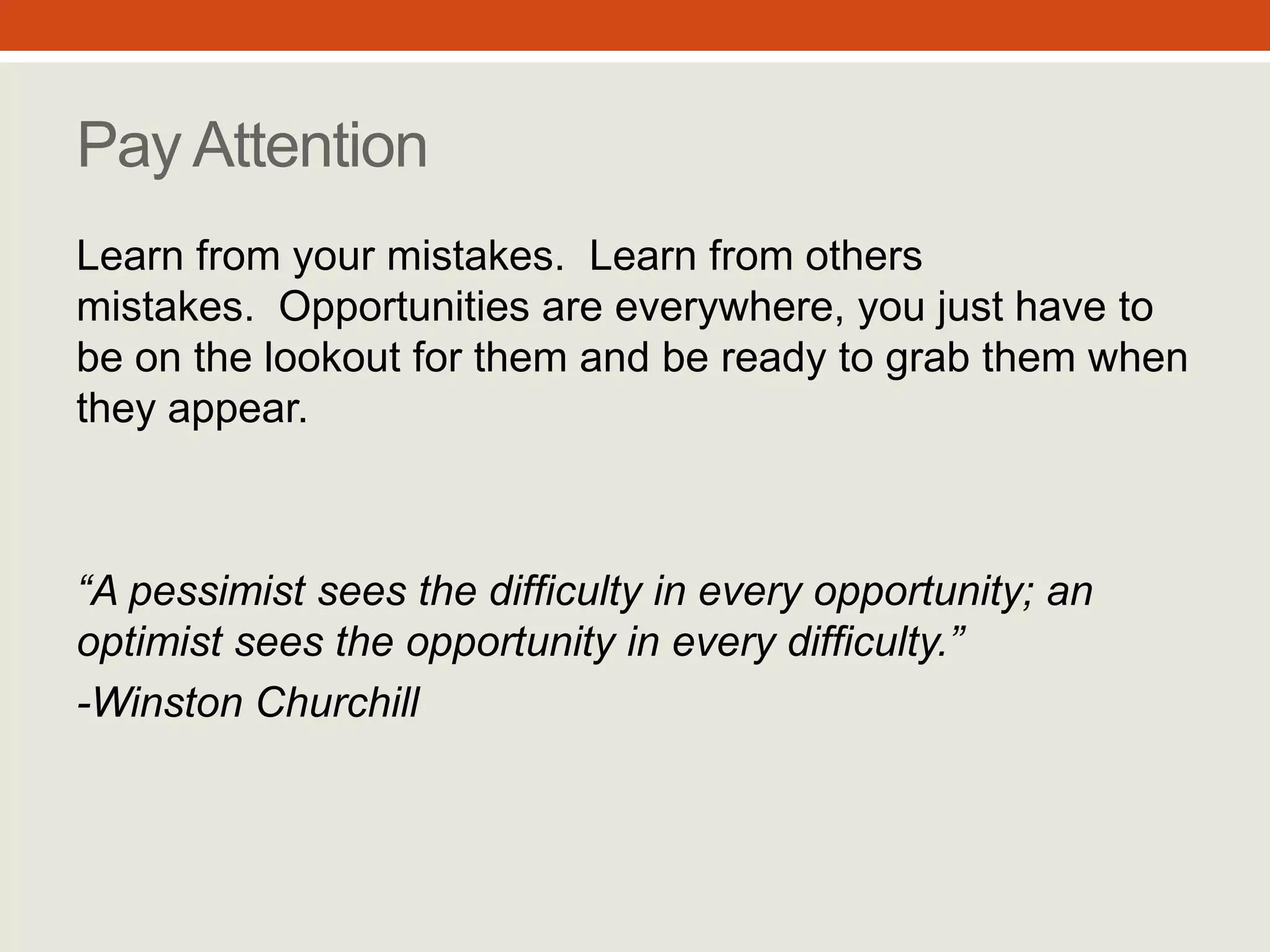“A pessimist sees the difficulty
in every opportunity; an
optimist sees the opportunity
in every difficulty.”
- Winston Churchill
Pay Attention
Learn from your mistakes. Learn from
others mistakes. Opportunities are
everywhere, you just have to be on the
lookout for them and be ready to grab
them when they appear.
#6
 