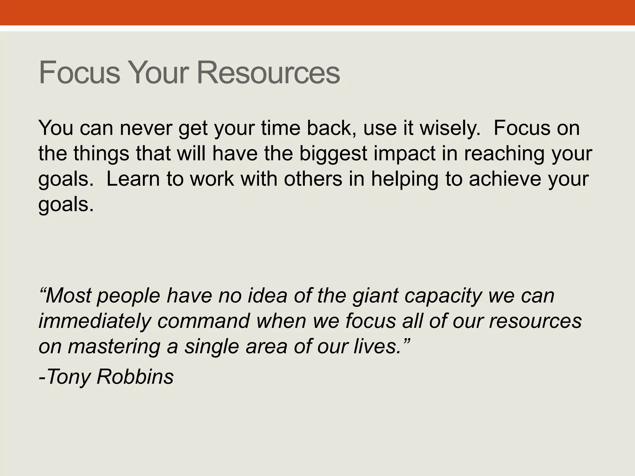 “Most people have no idea of
the giant capacity we can
immediately command when
we focus all of our resources
on mastering a single area of
our lives.”
- Tony Robbins
Focus Your Resources
You can never get your time back, use it
wisely. Focus on the things that will have
the biggest impact in reaching your
goals. Learn to work with others in helping
to achieve your goals.
#7
 