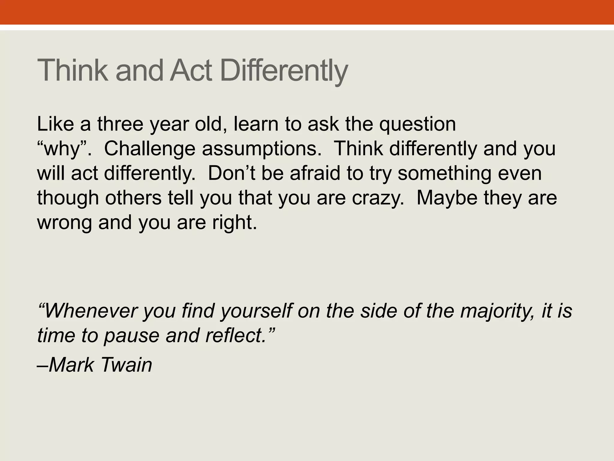 “Whenever you find yourself
on the side of the majority, it is
time to pause and reflect.”
– Mark Twain
Think and Act Differently
Like a three year old, learn to ask the
question “why”.
Challenge assumptions.
Think differently and you will act
differently.
Don’t be afraid to try something even
though others tell you that you are crazy.
Maybe they are wrong and you are right.
#8
 