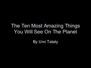 The Ten Most Amazing Things 
You Will See On The Planet 
By Urvi Talaty 
 