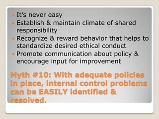 Myth #10: With adequate policies in place, internal control problems can be EASILY identified & resolved.It’s never easyEstablish & maintain climate of shared responsibilityRecognize & reward behavior that helps to standardize desired ethical conductPromote communication about policy & encourage input for improvement