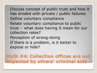 Myth #4: Collection offices are not impacted by others’ criminal acts Discuss concept of public trust and how it has eroded with private / public failuresDefine voluntary complianceRelate voluntary compliance to public trust – what does having it mean for our collection rates?Perception of wrong-doingIf there is a problem, is it better to expose or hide?