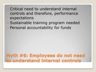 Myth #6: Employees do not need to understand internal controlsCritical need to understand internal controls and therefore, performance expectationsSustainable training program neededPersonal accountability for funds