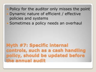 Myth #7: Specific internal controls, such as a cash handling policy, should be updated before the annual auditPolicy for the auditor only misses the pointDynamic nature of efficient / effective policies and systemsSometimes a policy needs an overhaul