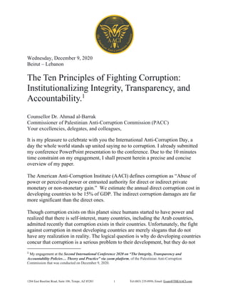 1204 East Baseline Road, Suite 106, Tempe, AZ 85283 Tel:(603) 235-0956, Email: Exam@THEAACI.com1
Wednesday, December 9, 2020
Beirut – Lebanon
The Ten Principles of Fighting Corruption:
Institutionalizing Integrity, Transparency, and
Accountability.1
Counsellor Dr. Ahmad al-Barrak
Commissioner of Palestinian Anti-Corruption Commission (PACC)
Your excellencies, delegates, and colleagues,
It is my pleasure to celebrate with you the International Anti-Corruption Day, a
day the whole world stands up united saying no to corruption. I already submitted
my conference PowerPoint presentation to the conference. Due to the 10 minutes
time constraint on my engagement, I shall present herein a precise and concise
overview of my paper.
The American Anti-Corruption Institute (AACI) defines corruption as “Abuse of
power or perceived power or entrusted authority for direct or indirect private
monetary or non-monetary gain.” We estimate the annual direct corruption cost in
developing countries to be 15% of GDP. The indirect corruption damages are far
more significant than the direct ones.
Though corruption exists on this planet since humans started to have power and
realized that there is self-interest, many countries, including the Arab countries,
admitted recently that corruption exists in their countries. Unfortunately, the fight
against corruption in most developing countries are merely slogans that do not
have any realization in reality. The logical question is why do developing countries
concur that corruption is a serious problem to their development, but they do not
1
My engagement at the Second International Conference 2020 on “The Integrity, Transparency and
Accountability Policies… Theory and Practice” via zoom platform, of the Palestinian Anti-Corruption
Commission that was conducted on December 9, 2020.
 