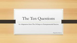 The Ten Questions
An Adaptation from The 24 Steps to Entrepreneurial Success
Prepared by: Max Lee
 