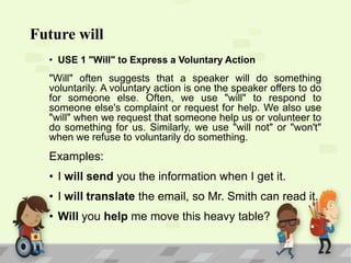 Future will
• USE 1 "Will" to Express a Voluntary Action

"Will" often suggests that a speaker will do something
voluntarily. A voluntary action is one the speaker offers to do
for someone else. Often, we use "will" to respond to
someone else's complaint or request for help. We also use
"will" when we request that someone help us or volunteer to
do something for us. Similarly, we use "will not" or "won't"
when we refuse to voluntarily do something.

Examples:
• I will send you the information when I get it.
• I will translate the email, so Mr. Smith can read it.
• Will you help me move this heavy table?

 