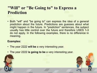 "Will" or "Be Going to" to Express a
Prediction
• Both "will" and "be going to" can express the idea of a general
prediction about the future. Predictions are guesses about what
might happen in the future. In "prediction" sentences, the subject
usually has little control over the future and therefore USES 1-3
do not apply. In the following examples, there is no difference in
meaning.
Examples:
• The year 2222 will be a very interesting year.
• The year 2222 is going to be a very interesting year.

 