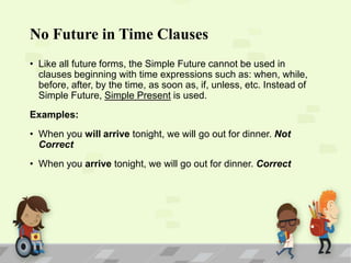 No Future in Time Clauses
• Like all future forms, the Simple Future cannot be used in
clauses beginning with time expressions such as: when, while,
before, after, by the time, as soon as, if, unless, etc. Instead of
Simple Future, Simple Present is used.
Examples:

• When you will arrive tonight, we will go out for dinner. Not
Correct
• When you arrive tonight, we will go out for dinner. Correct

 