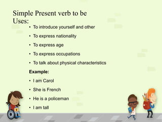 Simple Present verb to be
Uses:

• To introduce yourself and other
• To express nationality
• To express age
• To express occupations
• To talk about physical characteristics
Example:
• I am Carol
• She is French
• He is a policeman
• I am tall

 