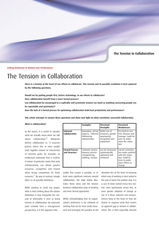 The Tension in Collaboration



Linking Behaviour to Bottom Line Performance



The Tension in Collaboration
                 There is a tension at the heart of our efforts to collaborate. This tension and its possible resolution is best captured
                 by the following questions.


                 Should we be putting people first, before technology, in our efforts to collaborate?
                 Does collaboration benefit from a more formal process?
                 Can collaboration be encouraged in a replicable and systematic manner (as much as anything concerning people can
                 be repeatable and systematic)?
                 Does the lack of a formal process for optimising collaboration hold back productivity and performance?


                 This article attempts to answer these questions and shine new light on what constitutes successful collaboration.

                 What is collaboration?                                           Examples             Perceived            Perceived
                                                                                                       Strengths            Weaknesses
                 At the outset, it is useful to consider     Informal             Innovation, ad hoc   Better use of        It is hard to con-
                                                             Collaboration        projects, informal   resources, greater   trol, measure and
                 what we actually mean when we talk
                                                                                  influencing,         spontaneity,         manage. Could be
                 about ‘collaboration’1. Wikipedia                                improvisation        recognition and      seen to under-
                                                                                                       enjoyment            mine the status
                 defines collaboration as “a recursive
                                                                                                                            quo
                 process where two or more people
                 work together toward an intersection        Formal Process       Customer service,    Can be measured,     Can be restrictive,
                                                             and Structure        business process     systematically       too easily satisfied
                 of common goals, for example, an
                                                                                  reengineering,       optimised and        with the status
                 intellectual endeavour that is creative                          auditing, surveys    enhanced             quo. Could be
                                                                                                                            seen to under-
                 in nature. In particular, teams that work
                                                                                                                            mine efforts to
                 collaboratively can obtain greater                                                                         change
                 resources, recognition and reward
                 when facing competition for finite          mality that creates a paradox, or at       aboration lies at the heart of knowing
                 resources.” By way of contrast, Google      least some significant contrasts around    which way of working is most suited to
                 offers us 26 possible definitions .         collaboration. The table below illus-      the task at hand. Put another way, it is
                                                             trates these ideas and the tension         a case of more control versus less con-
                 While wanting to avoid any jargon,          between collaborative ways of working      trol, more spontaneity versus less, or
                 what is most striking about the various     and more formal approaches.                even greater adoption of change or
                 definitions is how frequently the con-                                                 not. It is these contrasts and inconsis-
                 cept of informality is seen as being        Whilst acknowledging that an organi-       tencies lying at the heart of how we
                 intrinsic to collaboration. By extension    sation’s preference is for methods of      choose to organise work that creates
                 (and certainly from a management            working that can be most easily meas-      an apparent gap or tension in collabo-
                 perspective), it is this apparent infor     ured and managed, the paradox of coll      ration. This is then especially relevant
 