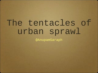 The tentacles of
urban sprawl
@AnupamSaraph
 