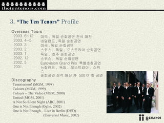 3.  “The Ten Tenors”  Profile Overseas Tours 2003. 6~12 2003. 4~5 2003. 3 2003. 2 2003. 1 2002. 12 2002. 5 2001. Discography Tenorissimo! (MGM, 1998) Colours (MGM, 1999) Colours – The Video (MGM, 2000) Untied (MGM, 2001) A Not So Silent Night (ABC, 2001) One is Not Enough (Oglio, 2002) One is Not Enough – Live in Berlin (DVD) (Universal Music, 2002) 미국 ,  독일 순회공연 전석 매진 네덜란드 , 독일 순회공연 미국 , 독일 순회공연 스위스 ,  독일 ,  오스트리아 순회공연 독일 ,  호주 순회공연 스위스 ,  독일 순회공연 Eurovision Grand Prix  특별초청공연 뉴질랜드 ,  독일 ,  오스트리아 ,  스위스 순회공연 전석 매진 外  500 여 회 공연 