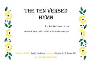 The Ten Versed
               Hymn
                                    By Sri Sankaracharya

          (from his book, Select Works of Sri Sankaracharya)




Copyright © 2011 iBooks Publishing , division of Healing Art & Design INC.

                       ALL RIGHTS RESERVED
 