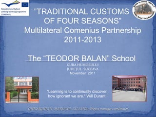 ”TRADITIONAL CUSTOMS
OF FOUR SEASONS”
Multilateral Comenius Partnership
2011-2013
The “TEODOR BALAN” School
GURA HUMORULUI
JUDEȚUL SUCEAVA
November 2011
GHEORGHIAN MARIANA LILIANAGHEORGHIAN MARIANA LILIANA-- Project managerProject manager coordinatorcoordinator
"Learning is to continually discover
how ignorant we are." Will Durant
 