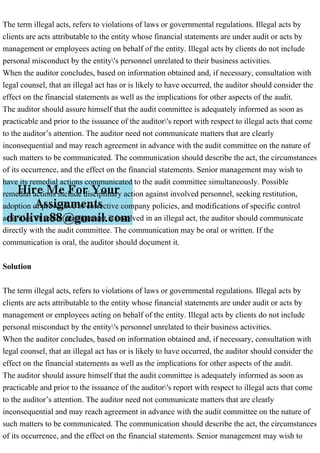 The term illegal acts, refers to violations of laws or governmental regulations. Illegal acts by
clients are acts attributable to the entity whose financial statements are under audit or acts by
management or employees acting on behalf of the entity. Illegal acts by clients do not include
personal misconduct by the entity's personnel unrelated to their business activities.
When the auditor concludes, based on information obtained and, if necessary, consultation with
legal counsel, that an illegal act has or is likely to have occurred, the auditor should consider the
effect on the financial statements as well as the implications for other aspects of the audit.
The auditor should assure himself that the audit committee is adequately informed as soon as
practicable and prior to the issuance of the auditor's report with respect to illegal acts that come
to the auditor’s attention. The auditor need not communicate matters that are clearly
inconsequential and may reach agreement in advance with the audit committee on the nature of
such matters to be communicated. The communication should describe the act, the circumstances
of its occurrence, and the effect on the financial statements. Senior management may wish to
have its remedial actions communicated to the audit committee simultaneously. Possible
remedial actions include disciplinary action against involved personnel, seeking restitution,
adoption of preventive or corrective company policies, and modifications of specific control
activities. If senior management is involved in an illegal act, the auditor should communicate
directly with the audit committee. The communication may be oral or written. If the
communication is oral, the auditor should document it.
Solution
The term illegal acts, refers to violations of laws or governmental regulations. Illegal acts by
clients are acts attributable to the entity whose financial statements are under audit or acts by
management or employees acting on behalf of the entity. Illegal acts by clients do not include
personal misconduct by the entity's personnel unrelated to their business activities.
When the auditor concludes, based on information obtained and, if necessary, consultation with
legal counsel, that an illegal act has or is likely to have occurred, the auditor should consider the
effect on the financial statements as well as the implications for other aspects of the audit.
The auditor should assure himself that the audit committee is adequately informed as soon as
practicable and prior to the issuance of the auditor's report with respect to illegal acts that come
to the auditor’s attention. The auditor need not communicate matters that are clearly
inconsequential and may reach agreement in advance with the audit committee on the nature of
such matters to be communicated. The communication should describe the act, the circumstances
of its occurrence, and the effect on the financial statements. Senior management may wish to
 