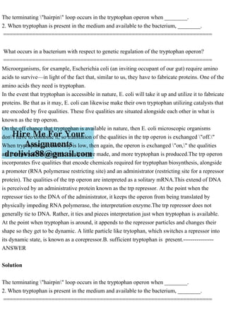 The terminating "hairpin" loop occurs in the tryptophan operon when ________.
2. When tryptophan is present in the medium and available to the bacterium, ________.
=================================================================
What occurs in a bacterium with respect to genetic regulation of the tryptophan operon?
=================================================================
Microorganisms, for example, Escherichia coli (an inviting occupant of our gut) require amino
acids to survive—in light of the fact that, similar to us, they have to fabricate proteins. One of the
amino acids they need is tryptophan.
In the event that tryptophan is accessible in nature, E. coli will take it up and utilize it to fabricate
proteins. Be that as it may, E. coli can likewise make their own tryptophan utilizing catalysts that
are encoded by five qualities. These five qualities are situated alongside each other in what is
known as the trp operon.
On the off chance that tryptophan is available in nature, then E. coli microscopic organisms
don't have to combine it, so translation of the qualities in the trp operon is exchanged "off."
When tryptophan accessibility is low, then again, the operon is exchanged "on," the qualities
are interpreted, biosynthetic catalysts are made, and more tryptophan is produced.The trp operon
incorporates five qualities that encode chemicals required for tryptophan biosynthesis, alongside
a promoter (RNA polymerase restricting site) and an administrator (restricting site for a repressor
protein). The qualities of the trp operon are interpreted as a solitary mRNA.This extend of DNA
is perceived by an administrative protein known as the trp repressor. At the point when the
repressor ties to the DNA of the administrator, it keeps the operon from being translated by
physically impeding RNA polymerase, the interpretation enzyme.The trp repressor does not
generally tie to DNA. Rather, it ties and pieces interpretation just when tryptophan is available.
At the point when tryptophan is around, it appends to the repressor particles and changes their
shape so they get to be dynamic. A little particle like trytophan, which switches a repressor into
its dynamic state, is known as a corepressor.B. sufficient tryptophan is present.----------------
ANSWER
Solution
The terminating "hairpin" loop occurs in the tryptophan operon when ________.
2. When tryptophan is present in the medium and available to the bacterium, ________.
=================================================================
 