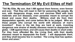 The Termination Of My Evil Elites of Hell
"Tell My Elite, My son, that I AM against them forever, even forever
and ever. That they will roast in Hell for poisoning My people, My
son, with dangerous drugs, even evil vaccines filled with toxic
materials and evil diseases, even parasites meant to corrupt the
blood and cause their deaths. Millions shall die from their
depopulation agenda, and come before Me to be judged. Who are
these people who corrupt the world with diseases of man's
invention? Even in the lab they are hard at work, inventing
dangerous new strains of deadly diseases meant to depopulate the
globe. I AM against them, and will cause their deaths in short order.
For they have offended Me, the Living God, with their deadly
diseases meant to depopulate the Earth. I will depopulate them,
and they shall become few in number. The Living God has spoken.
Amen and amen."
 