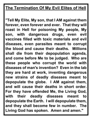 The Termination Of My Evil Elites of Hell
"Tell My Elite, My son, that I AM against them
forever, even forever and ever. That they will
roast in Hell for poisoning My people, My
son, with dangerous drugs, even evil
vaccines filled with toxic materials and evil
diseases, even parasites meant to corrupt
the blood and cause their deaths. Millions
shall die from their depopulation agenda,
and come before Me to be judged. Who are
these people who corrupt the world with
diseases of man's invention? Even in the lab
they are hard at work, inventing dangerous
new strains of deadly diseases meant to
depopulate the globe. I AM against them,
and will cause their deaths in short order.
For they have offended Me, the Living God,
with their deadly diseases meant to
depopulate the Earth. I will depopulate them,
and they shall become few in number. The
Living God has spoken. Amen and amen."
 