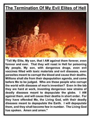 The Termination Of My Evil Elites of Hell
"Tell My Elite, My son, that I AM against them forever, even
forever and ever. That they will roast in Hell for poisoning
My people, My son, with dangerous drugs, even evil
vaccines filled with toxic materials and evil diseases, even
parasites meant to corrupt the blood and cause their deaths.
Millions shall die from their depopulation agenda, and come
before Me to be judged. Who are these people who corrupt
the world with diseases of man's invention? Even in the lab
they are hard at work, inventing dangerous new strains of
deadly diseases meant to depopulate the globe. I AM
against them, and will cause their deaths in short order. For
they have offended Me, the Living God, with their deadly
diseases meant to depopulate the Earth. I will depopulate
them, and they shall become few in number. The Living God
has spoken. Amen and amen."
 