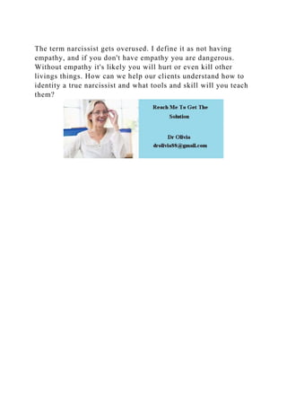 The term narcissist gets overused. I define it as not having
empathy, and if you don't have empathy you are dangerous.
Without empathy it's likely you will hurt or even kill other
livings things. How can we help our clients understand how to
identity a true narcissist and what tools and skill will you teach
them?
 