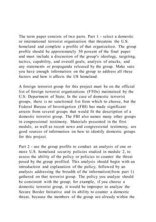 The term paper consists of two parts. Part 1 - select a domestic
or international terrorist organization that threatens the U.S.
homeland and complete a profile of that organization. The group
profile should be approximately 50 percent of the final paper
and must include a discussion of the group's ideology, targeting,
tactics, capability, and overall goals, analysis of attacks, and
any statements or propaganda released by the group. Make sure
you have enough information on the group to address all these
factors and how it affects the US homeland.
A foreign terrorist group for this project must be on the official
list of foreign terrorist organizations (FTOs) maintained by the
U.S. Department of State. In the case of domestic terrorist
groups, there is no sanctioned list from which to choose, but the
Federal Bureau of Investigation (FBI) has made significant
arrests from several groups that would fit the description of a
domestic terrorist group. The FBI also names many other groups
in congressional testimony. Materials presented in the first
module, as well as recent news and congressional testimony, are
good sources of information on how to identify domestic groups
for this project.
Part 2 - use the group profile to conduct an analysis of one or
more U.S. homeland security policies studied in module 2, to
assess the ability of the policy or policies to counter the threat
posed by the group profiled. This analysis should begin with an
introduction and explanation of the policy, followed by an
analysis addressing the breadth of the information(from part 1)
gathered on that terrorist group. The policy you analyze should
be consistent with the group; for example, if you choose a
domestic terrorist group, it would be improper to analyze the
Secure Border Initiative and its ability to counter a domestic
threat, because the members of the group are already within the
 