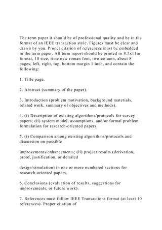 The term paper it should be of professional quality and be in the
format of an IEEE transaction style. Figures must be clear and
drawn by you. Proper citation of references must be embedded
in the term paper. All term report should be printed in 8.5x11in
format, 10 size, time new roman font, two-column, about 8
pages, left, right, top, bottom margin 1 inch, and contain the
following:
1. Title page.
2. Abstract (summary of the paper).
3. Introduction (problem motivation, background materials,
related work, summary of objectives and methods).
4. (i) Description of existing algorithms/protocols for survey
papers; (ii) system model, assumptions, and/or formal problem
formulation for research-oriented papers.
5. (i) Comparison among existing algorithms/protocols and
discussion on possible
improvements/enhancements; (ii) project results (derivation,
proof, justification, or detailed
design/simulation) in one or more numbered sections for
research-oriented papers.
6. Conclusions (evaluation of results, suggestions for
improvements, or future work).
7. References must follow IEEE Transactions format (at least 10
references). Proper citation of
 