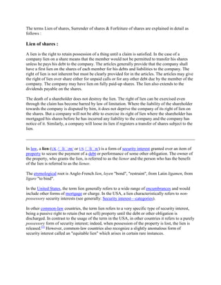 The terms Lien of shares, Surrender of shares & Forfeiture of shares are explained in detail as
follows :
Lien of shares :
A lien is the right to retain possession of a thing until a claim is satisfied. In the case of a
company lien on a share means that the member would not be permitted to transfer his shares
unless he pays his debt to the company. The articles generally provide that the company shall
have a first lien on the shares of each member for his debts and liabilities to the company. The
right of lien is not inherent but must be clearly provided for in the articles. The articles may give
the right of lien over share either for unpaid calls or for any other debt due by the member of the
company. The company may have lien on fully paid-up shares. The lien also extends to the
dividends payable on the shares.
The death of a shareholder does not destroy the lien. The right of lien can be exercised even
through the claim has become barred by law of limitation. Where the liability of the shareholder
towards the company is disputed by him, it does not deprive the company of its right of lien on
the shares. But a company will not be able to exercise its right of lien where the shareholder has
mortgaged his shares before he has incurred any liability to the company and the company has
notice of it. Similarly, a company will loose its lien if registers a transfer of shares subject to the
lien.
In law, a lien (UK /ˈliˈən/ or US /ˈliˈn/) is a form of security interest granted over an item of
property to secure the payment of a debt or performance of some other obligation. The owner of
the property, who grants the lien, is referred to as the lienor and the person who has the benefit
of the lien is referred to as the lienee.
The etymological root is Anglo-French lien, loyen "bond", "restraint", from Latin ligamen, from
ligare "to bind".
In the United States, the term lien generally refers to a wide range of encumbrances and would
include other forms of mortgage or charge. In the USA, a lien characteristically refers to non-
possessory security interests (see generally: Security interest—categories).
In other common-law countries, the term lien refers to a very specific type of security interest,
being a passive right to retain (but not sell) property until the debt or other obligation is
discharged. In contrast to the usage of the term in the USA, in other countries it refers to a purely
possessory form of security interest; indeed, when possession of the property is lost, the lien is
released.[1]
However, common-law countries also recognize a slightly anomalous form of
security interest called an "equitable lien" which arises in certain rare instances.
 