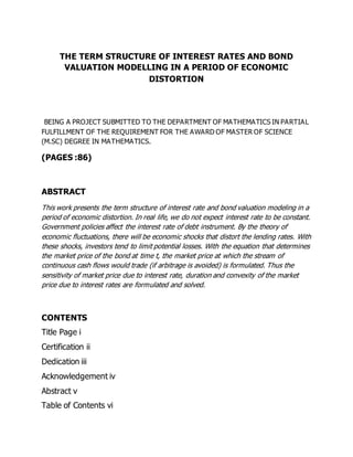 THE TERM STRUCTURE OF INTEREST RATES AND BOND
VALUATION MODELLING IN A PERIOD OF ECONOMIC
DISTORTION
BEING A PROJECT SUBMITTED TO THE DEPARTMENT OF MATHEMATICS IN PARTIAL
FULFILLMENT OF THE REQUIREMENT FOR THE AWARD OF MASTER OF SCIENCE
(M.SC) DEGREE IN MATHEMATICS.
(PAGES :86)
ABSTRACT
This work presents the term structure of interest rate and bond valuation modeling in a
period of economic distortion. In real life, we do not expect interest rate to be constant.
Government policies affect the interest rate of debt instrument. By the theory of
economic fluctuations, there will be economic shocks that distort the lending rates. With
these shocks, investors tend to limit potential losses. With the equation that determines
the market price of the bond at time t, the market price at which the stream of
continuous cash flows would trade (if arbitrage is avoided) is formulated. Thus the
sensitivity of market price due to interest rate, duration and convexity of the market
price due to interest rates are formulated and solved.
CONTENTS
Title Page i
Certification ii
Dedication iii
Acknowledgement iv
Abstract v
Table of Contents vi
 