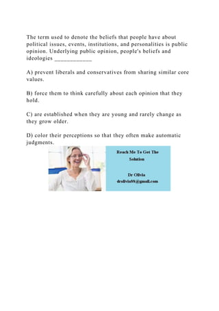 The term used to denote the beliefs that people have about
political issues, events, institutions, and personalities is public
opinion. Underlying public opinion, people's beliefs and
ideologies ____________
A) prevent liberals and conservatives from sharing similar core
values.
B) force them to think carefully about each opinion that they
hold.
C) are established when they are young and rarely change as
they grow older.
D) color their perceptions so that they often make automatic
judgments.
 