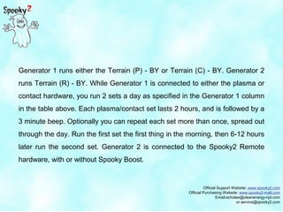 Official Support Website: www.spooky2.com
Official Purchasing Website: www.spooky2-mall.com
Email:echolee@cleanenergy-npt.com
or service@spooky2.com
Generator 1 runs either the Terrain (P) - BY or Terrain (C) - BY. Generator 2
runs Terrain (R) - BY. While Generator 1 is connected to either the plasma or
contact hardware, you run 2 sets a day as specified in the Generator 1 column
in the table above. Each plasma/contact set lasts 2 hours, and is followed by a
3 minute beep. Optionally you can repeat each set more than once, spread out
through the day. Run the first set the first thing in the morning, then 6-12 hours
later run the second set. Generator 2 is connected to the Spooky2 Remote
hardware, with or without Spooky Boost.
 