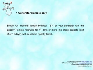 Official Support Website: www.spooky2.com
Official Purchasing Website: www.spooky2-mall.com
Email:echolee@cleanenergy-npt.com
or service@spooky2.com
Simply run “Remote Terrain Protocol - BY” on your generator with the
Spooky Remote hardware for 11 days or more (the preset repeats itself
after 11 days), with or without Spooky Boost.
1 Generator Remote only
 