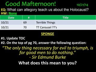Good Mafternoon! 10/21/14 
EQ: What can allegory teach us about the Holocaust? 
HW: None 
Date # Title 
10/21 69 Terrible Things 
10/21 70 TT Carousel ??’s 
SPONGE 
#1. Update TOC 
#2. On the top of pg 70, answer the following question: 
“The only thing necessary for evil to triumph, is 
for good men to do nothing.” 
- Sir Edmund Burke 
What does this mean to you? 
 