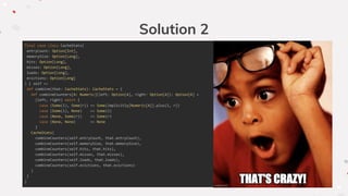 Solution 2
final case class CacheStats(
entryCount: Option[Int],
memorySize: Option[Long],
hits: Option[Long],
misses: Option[Long],
loads: Option[Long],
evictions: Option[Long]
) { self =>
def combine(that: CacheStats): CacheStats = {
def combineCounters[A: Numeric](left: Option[A], right: Option[A]): Option[A] =
(left, right) match {
case (Some(l), Some(r)) => Some(implicitly[Numeric[A]].plus(l, r))
case (Some(l), None) => Some(l)
case (None, Some(r)) => Some(r)
case (None, None) => None
}
CacheStats(
combineCounters(self.entryCount, that.entryCount),
combineCounters(self.memorySize, that.memorySize),
combineCounters(self.hits, that.hits),
combineCounters(self.misses, that.misses),
combineCounters(self.loads, that.loads),
combineCounters(self.evictions, that.evictions)
)
}
}
 