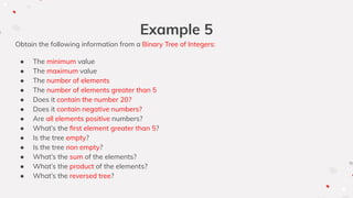 Example 5
Obtain the following information from a Binary Tree of Integers:
● The minimum value
● The maximum value
● The number of elements
● The number of elements greater than 5
● Does it contain the number 20?
● Does it contain negative numbers?
● Are all elements positive numbers?
● What’s the ﬁrst element greater than 5?
● Is the tree empty?
● Is the tree non empty?
● What’s the sum of the elements?
● What’s the product of the elements?
● What’s the reversed tree?
 