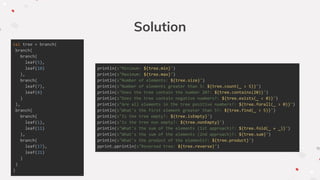 val tree = branch(
branch(
branch(
leaf(5),
leaf(10)
),
branch(
leaf(7),
leaf(8)
)
),
branch(
branch(
leaf(1),
leaf(11)
),
branch(
leaf(17),
leaf(21)
)
)
)
Solution
println(s"Minimum: ${tree.min}")
println(s"Maximum: ${tree.max}")
println(s"Number of elements: ${tree.size}")
println(s"Number of elements greater than 5: ${tree.count(_ > 5)}")
println(s"Does the tree contain the number 20?: ${tree.contains(20)}")
println(s"Does the tree contain negative numbers?: ${tree.exists(_ < 0)}")
println(s"Are all elements in the tree positive numbers?: ${tree.forall(_ > 0)}")
println(s"What's the first element greater than 5?: ${tree.find(_ > 5)}")
println(s"Is the tree empty?: ${tree.isEmpty}")
println(s"Is the tree non empty?: ${tree.nonEmpty}")
println(s"What's the sum of the elements (1st approach)?: ${tree.fold(_ + _)}")
println(s"What's the sum of the elements (2nd approach)?: ${tree.sum}")
println(s"What's the product of the elements?: ${tree.product}")
pprint.pprintln(s"Reversed tree: ${tree.reverse}")
 