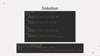 Solution
val tree = branch(
branch(
branch(
leaf(Person("Adam", "Peterson", "USA", "California", 40)),
leaf(Person("Rachel", "Johns", "USA", "Los Angeles", 20))
),
branch(
leaf(Person("Jose", "Perez", "Bolivia", "La Paz", 35)),
leaf(Person("Monica", "Simpson", "UK", "London", 65))
)
),
branch(
branch(
leaf(Person("David", "Johnson", "USA", "California", 32)),
leaf(Person("Ana", "Sanchez", "Bolivia", "La Paz", 27))
),
branch(
leaf(Person("Laura", "Adams", "UK", "London", 54)),
leaf(Person("Roberto", "Mendes", "Brazil", "Minas Gerais", 24))
)
)
)
println(s"Youngest person: ${tree.minBy(_.age)}")
println(s"Oldest person: ${tree.maxBy(_.age)}")
println(s"What's the average age?: ${tree.map(_.age).sum / tree.size}")
println(
s"How many people are there per location?: ${tree.groupBy(person => (person.country, person.state)).mapValues(_.length)}"
)
 