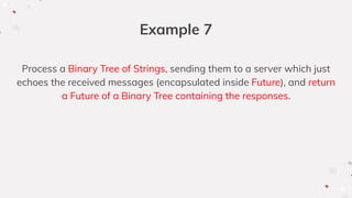 Example 7
Process a Binary Tree of Strings, sending them to a server which just
echoes the received messages (encapsulated inside Future), and return
a Future of a Binary Tree containing the responses.
 
