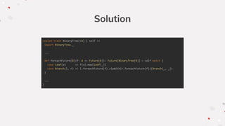 Solution
sealed trait BinaryTree[+A] { self =>
import BinaryTree._
...
def foreachFuture[B](f: A => Future[B]): Future[BinaryTree[B]] = self match {
case Leaf(a) => f(a).map(Leaf(_))
case Branch(l, r) => l.foreachFuture(f).zipWith(r.foreachFuture(f))(Branch(_, _))
}
...
}
 