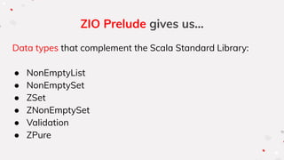 ZIO Prelude gives us...
Data types that complement the Scala Standard Library:
● NonEmptyList
● NonEmptySet
● ZSet
● ZNonEmptySet
● Validation
● ZPure
 
