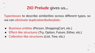 ZIO Prelude gives us...
Typeclasses to describe similarities across different types, so
we can eliminate duplication/boilerplate:
● Business entities (Person, ShoppingCart, etc.)
● Effect-like structures (Try, Option, Future, Either, etc.)
● Collection-like structures (List, Tree, etc.)
 
