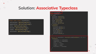 Solution: Associative Typeclass
final case class CacheStats(
entryCount: Option[Sum[Int]],
memorySize: Option[Sum[Long]],
hits: Option[Sum[Long]],
misses: Option[Sum[Long]],
loads: Option[Sum[Long]],
evictions: Option[Sum[Long]]
)
import zio.prelude._
object CacheStats {
def make(
entryCount: Option[Int],
memorySize: Option[Long],
hits: Option[Long],
misses: Option[Long],
loads: Option[Long],
evictions: Option[Long]
): CacheStats =
CacheStats(
entryCount.map(Sum(_)),
memorySize.map(Sum(_)),
hits.map(Sum(_)),
misses.map(Sum(_)),
loads.map(Sum(_)),
evictions.map(Sum(_))
)
implicit val associative = Associative.make[CacheStats] { (l, r) =>
CacheStats(
l.entryCount <> r.entryCount,
l.memorySize <> r.memorySize,
l.hits <> r.hits,
l.misses <> r.misses,
l.loads <> r.loads,
l.evictions <> r.evictions
)
}
}
 