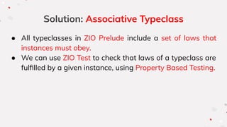 Solution: Associative Typeclass
● All typeclasses in ZIO Prelude include a set of laws that
instances must obey.
● We can use ZIO Test to check that laws of a typeclass are
fulﬁlled by a given instance, using Property Based Testing.
 